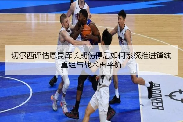 切尔西评估恩昆库长期伤停后如何系统推进锋线重组与战术再平衡