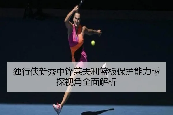 独行侠新秀中锋莱夫利篮板保护能力球探视角全面解析