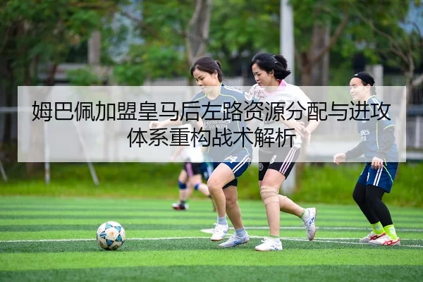 姆巴佩加盟皇马后左路资源分配与进攻体系重构战术解析