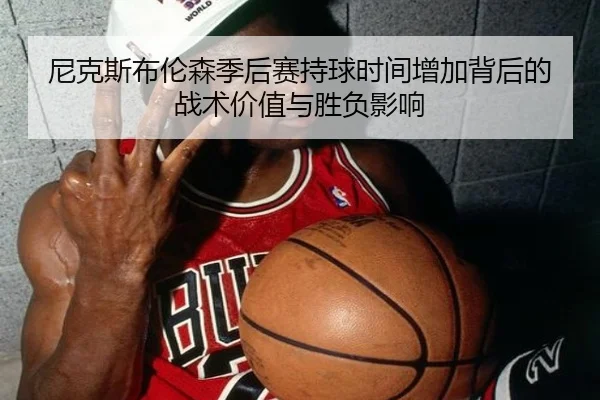 尼克斯布伦森季后赛持球时间增加背后的战术价值与胜负影响