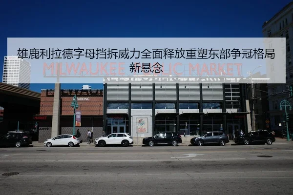 雄鹿利拉德字母挡拆威力全面释放重塑东部争冠格局新悬念