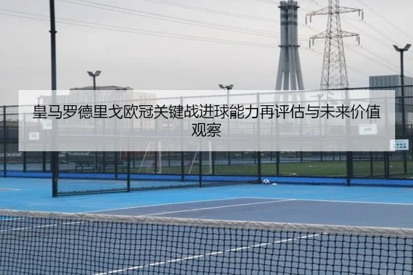 皇马罗德里戈欧冠关键战进球能力再评估与未来价值观察