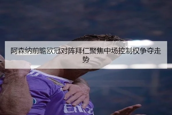 阿森纳前瞻欧冠对阵拜仁聚焦中场控制权争夺走势