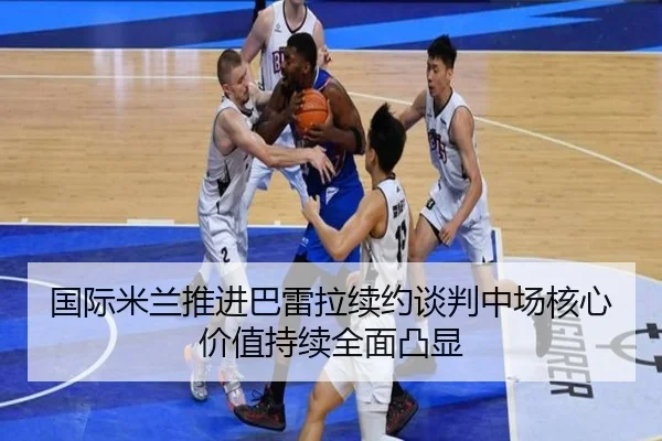 国际米兰推进巴雷拉续约谈判中场核心价值持续全面凸显