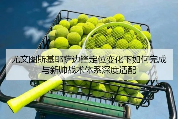 尤文图斯基耶萨边锋定位变化下如何完成与新帅战术体系深度适配