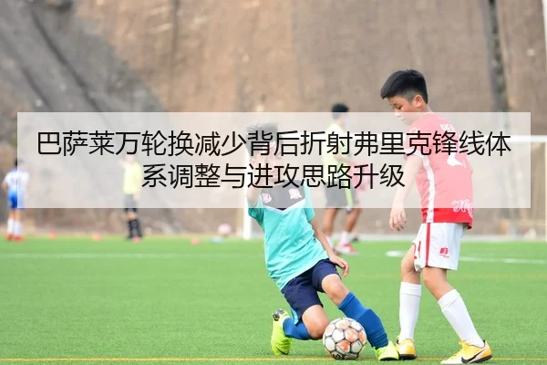 巴萨莱万轮换减少背后折射弗里克锋线体系调整与进攻思路升级
