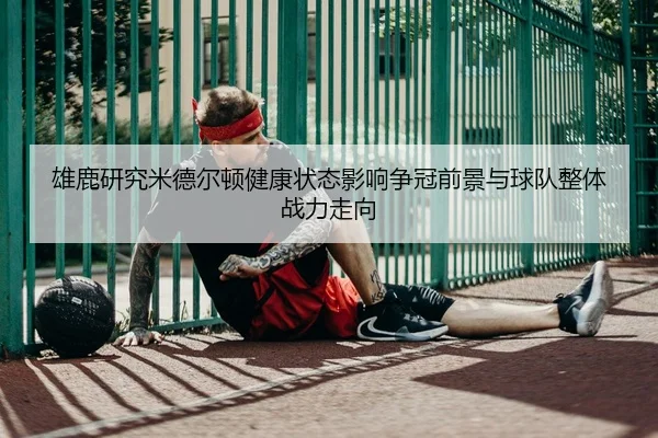 雄鹿研究米德尔顿健康状态影响争冠前景与球队整体战力走向