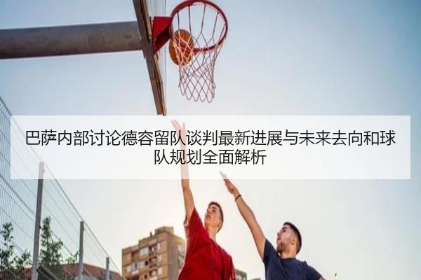 巴萨内部讨论德容留队谈判最新进展与未来去向和球队规划全面解析