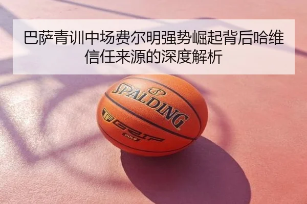 巴萨青训中场费尔明强势崛起背后哈维信任来源的深度解析
