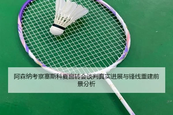 阿森纳考察塞斯科夏窗转会谈判真实进展与锋线重建前景分析