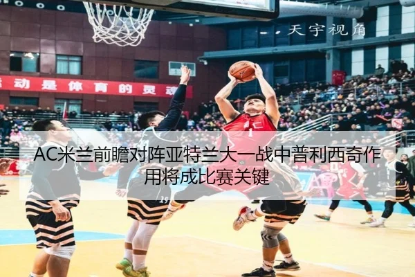AC米兰前瞻对阵亚特兰大一战中普利西奇作用将成比赛关键
