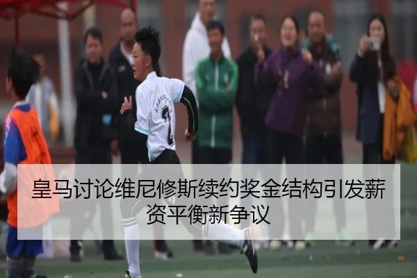 皇马讨论维尼修斯续约奖金结构引发薪资平衡新争议