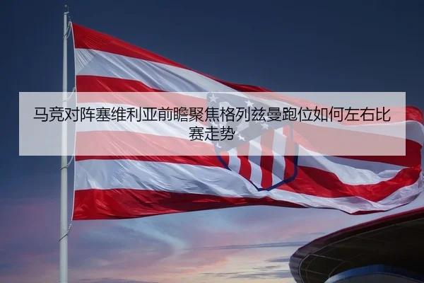 马竞对阵塞维利亚前瞻聚焦格列兹曼跑位如何左右比赛走势