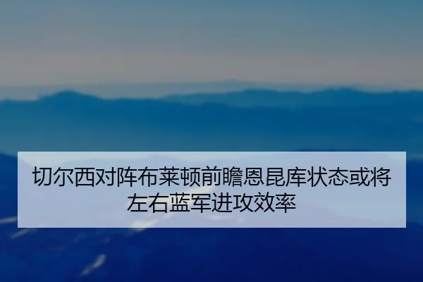 切尔西对阵布莱顿前瞻恩昆库状态或将左右蓝军进攻效率